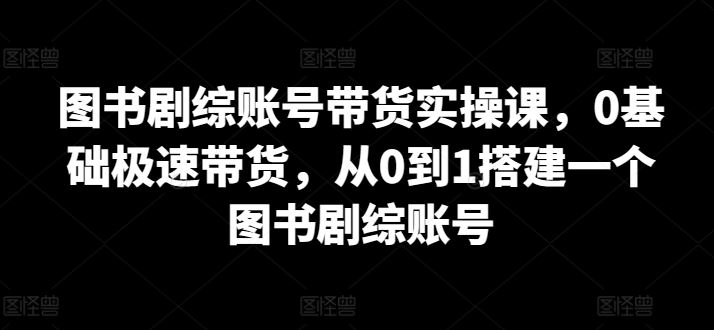 图书剧综账号带货实操课，0基础极速带货，从0到1搭建一个图书剧综账号-凌秋网创