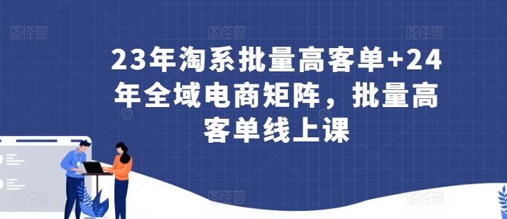 23年淘系批量高客单+24年全域电商矩阵，批量高客单线上课-凌秋网创