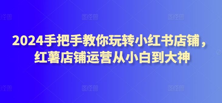 2024手把手教你玩转小红书店铺，红薯店铺运营从小白到大神-凌秋网创