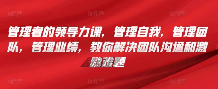 管理者的领导力课，​管理自我，管理团队，管理业绩，​教你解决团队沟通和激励难题-凌秋网创