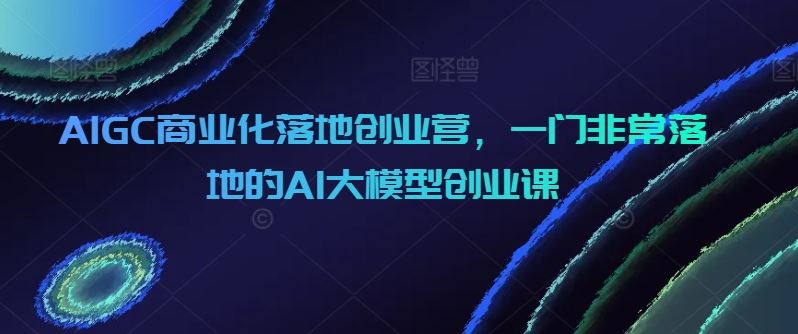 AIGC商业化落地创业营，一门非常落地的AI大模型创业课-凌秋网创