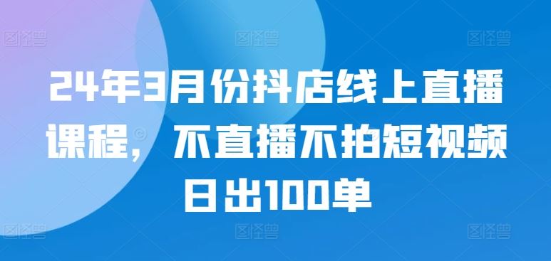 24年3月份抖店线上直播课程，不直播不拍短视频日出100单-凌秋网创