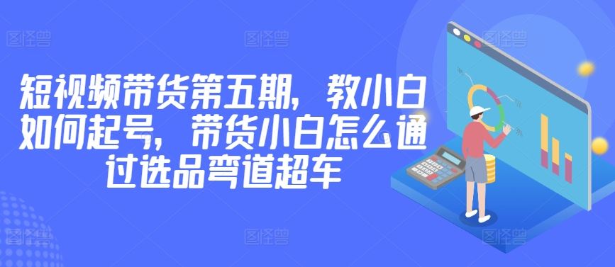 价值2980短视频带货第五期，教小白如何起号，带货小白怎么通过选品弯道超车-凌秋网创