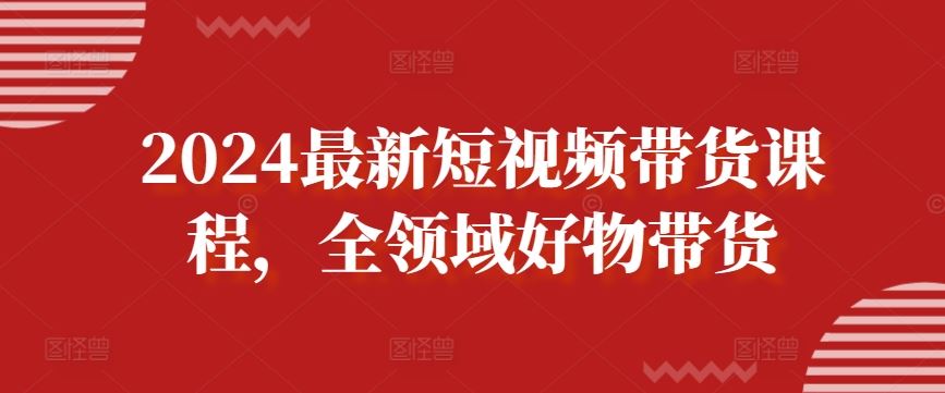 2024最新短视频带货课程，全领域好物带货-凌秋网创