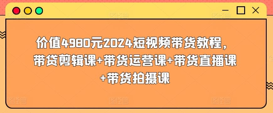 价值4980元2024短视频带货教程，带贷剪辑课+带货运营课+带货直播课+带货拍摄课-凌秋网创