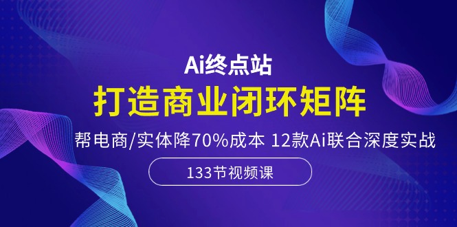 Ai终点站-打造商业闭环矩阵，帮电商/实体降70%成本，12款Ai联合深度实战-凌秋网创