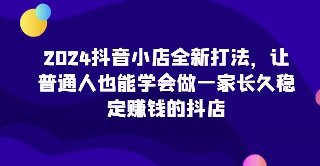 2024抖音小店全新打法，让普通人也能学会做一家长久稳定赚钱的抖店-凌秋网创