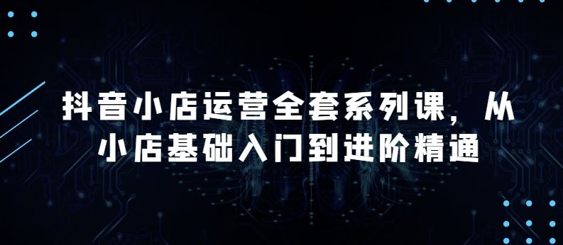 抖音小店运营全套系列课，全新升级，从小店基础入门到进阶精通，系统掌握月销百万小店的核心秘密-凌秋网创