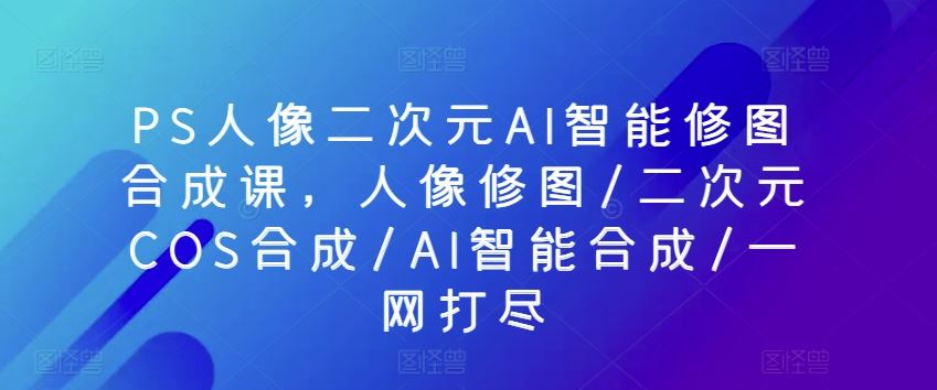 PS人像二次元AI智能修图合成课，人像修图/二次元COS合成/AI智能合成/一网打尽-凌秋网创