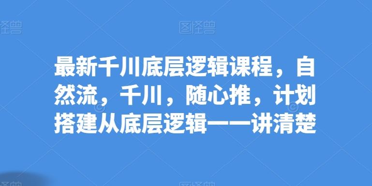 最新千川底层逻辑课程，自然流，千川，随心推，计划搭建从底层逻辑一一讲清楚-凌秋网创