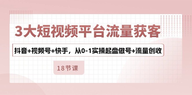 3大短视频平台流量获客，抖音+视频号+快手，从0-1实操起盘做号+流量创收-凌秋网创