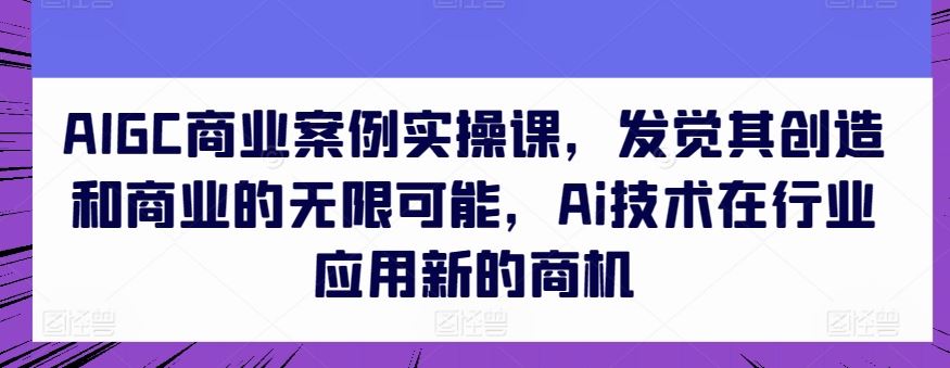 AIGC商业案例实操课，发觉其创造和商业的无限可能，Ai技术在行业应用新的商机-凌秋网创