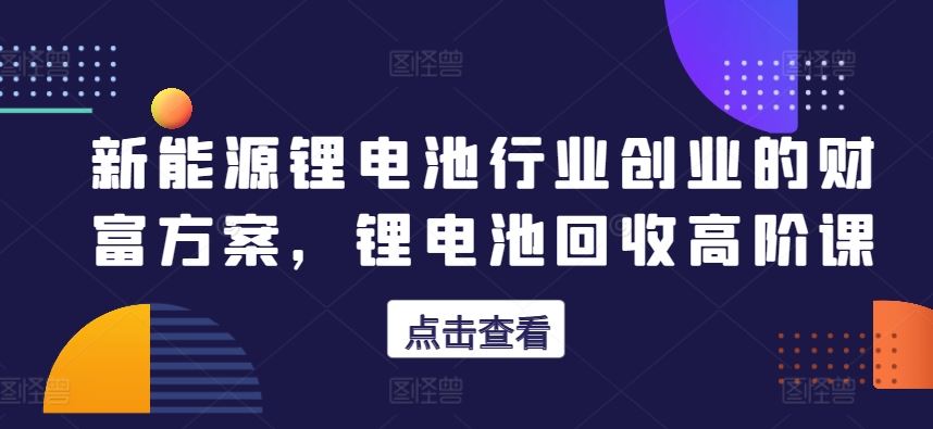 新能源锂电池行业创业的财富方案，锂电池回收高阶课-凌秋网创