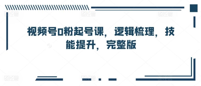 视频号0粉起号课，逻辑梳理，技能提升，完整版-凌秋网创