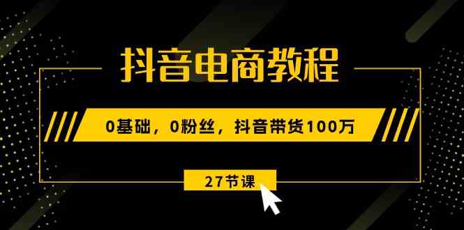 抖音电商教程：0基础，0粉丝，抖音带货100万（27节视频课）-凌秋网创