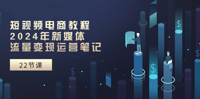 短视频电商教程：2024年新媒体流量变现运营笔记（25节课）-凌秋网创