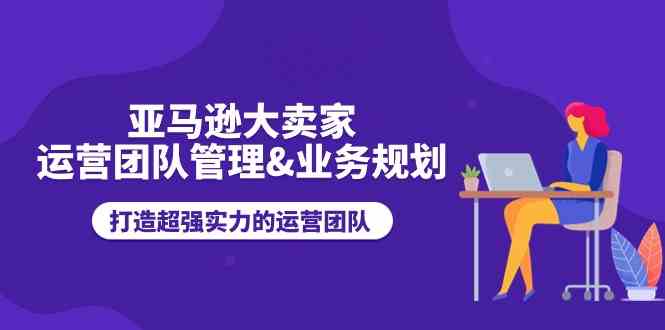 亚马逊大卖家运营团队管理&业务规划，打造超强实力的运营团队-凌秋网创