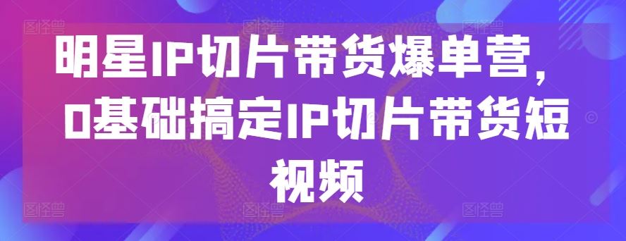 明星IP切片带货爆单营，0基础搞定IP切片带货短视频-凌秋网创