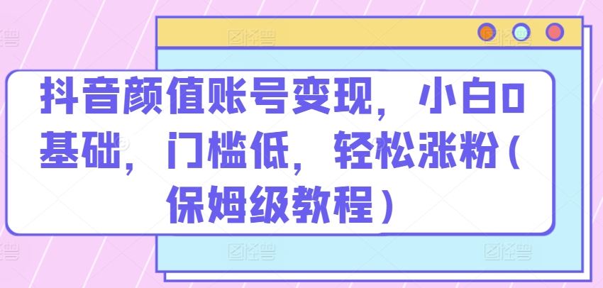 抖音颜值账号变现，小白0基础，门槛低，​轻松涨粉(保姆级教程)【揭秘】-凌秋网创