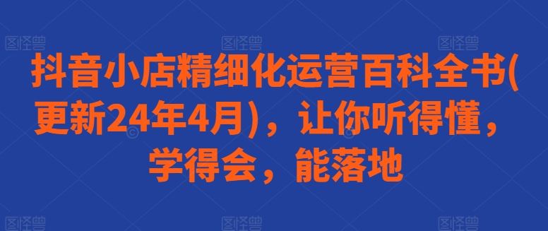抖音小店精细化运营百科全书(更新24年4月)，让你听得懂，学得会，能落地-凌秋网创