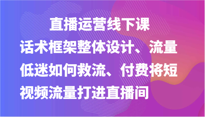 直播运营线下课-话术框架整体设计、流量低迷如何救流、付费将短视频流量打进直播间-凌秋网创