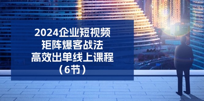 2024企业短视频矩阵爆客战法，高效出单线上课程（6节）-凌秋网创