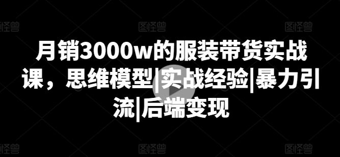 月销3000w的服装带货实战课，思维模型|实战经验|暴力引流|后端变现-凌秋网创
