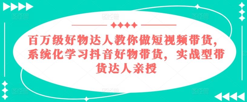 百万级好物达人教你做短视频带货，系统化学习抖音好物带货，实战型带货达人亲授-凌秋网创