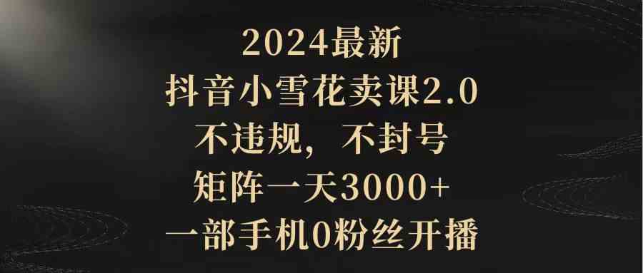 （9639期）2024最新抖音小雪花卖课2.0 不违规 不封号 矩阵一天3000+一部手机0粉丝开播-凌秋网创
