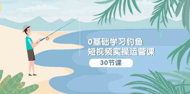 （9672期）0基础学习钓鱼短视频实操运营课：认知篇/定位篇/工具篇/内容篇/运营篇-凌秋网创