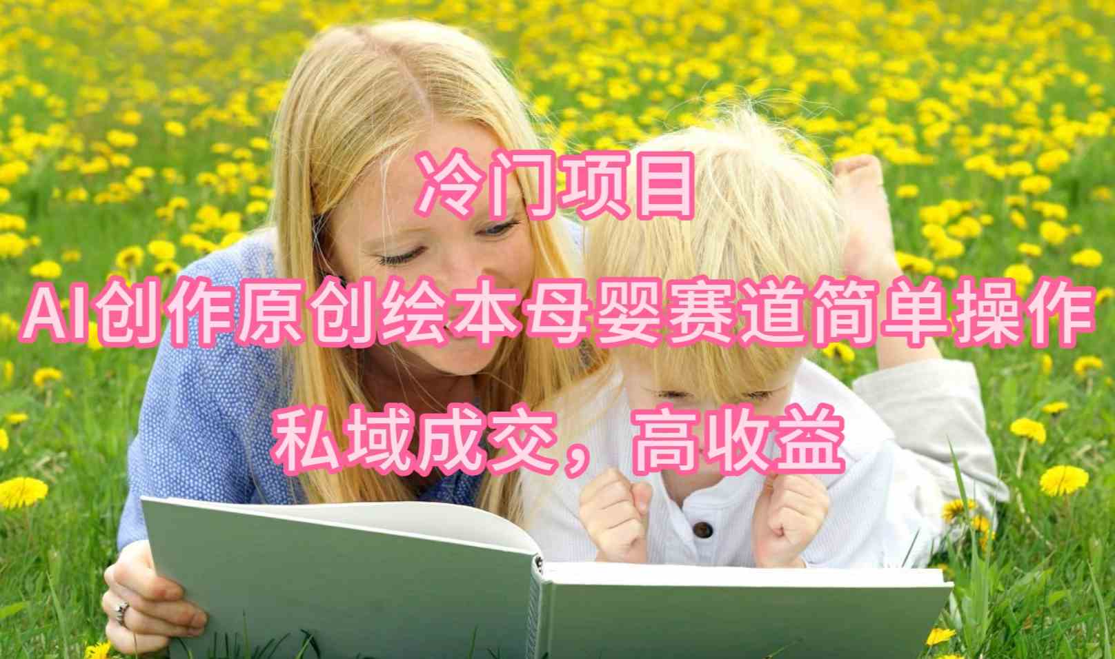 （9726期）冷门项目，AI创作原创绘本母婴赛道简单操作，私域成交，高收益-凌秋网创