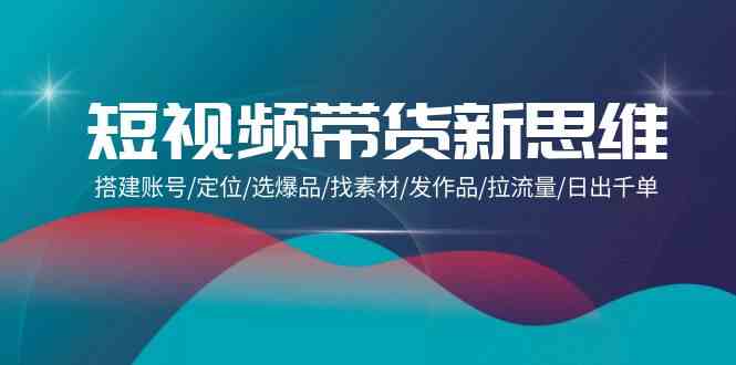 （9837期）短视频带货新思维：搭建账号/定位/选爆品/找素材/发作品/拉流量/日出千单-凌秋网创