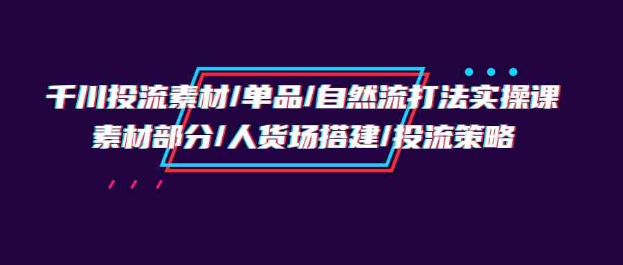 （9908期）千川投流素材/单品/自然流打法实操培训班，素材部分/人货场搭建/投流策略-凌秋网创