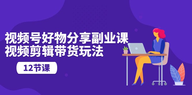 （10316期）视频号好物分享副业课，视频剪辑带货玩法（12节课）-凌秋网创