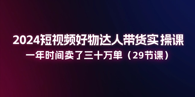 （11289期）2024短视频好物达人带货实操课：一年时间卖了三十万单（29节课）-凌秋网创