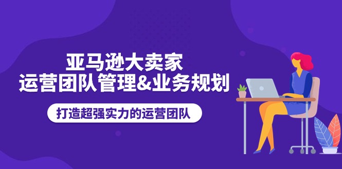 （11112期）亚马逊大卖家-运营团队管理&业务规划，打造超强实力的运营团队-凌秋网创