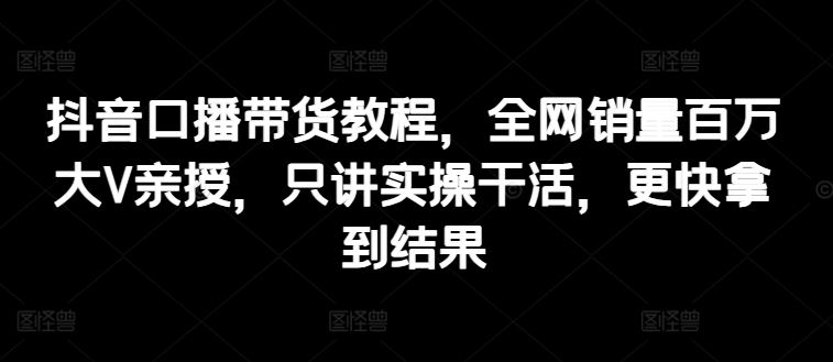 抖音口播带货教程，全网销量百万大V亲授，只讲实操干活，更快拿到结果-凌秋网创