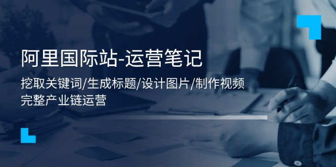 （11508期）阿里国际站-运营笔记：挖取关键词/生成标题/设计图片/制作视频/56节课-凌秋网创