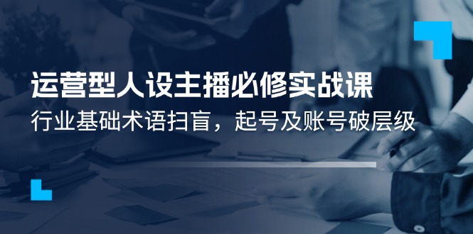 （11605期）运营型·人设主播必修实战课：行业基础术语扫盲，起号及账号破层级-凌秋网创