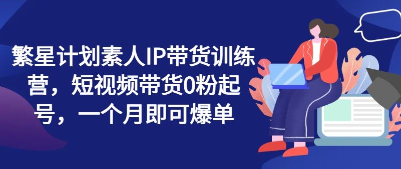 繁星计划素人IP带货训练营，短视频带货0粉起号，一个月即可爆单-凌秋网创