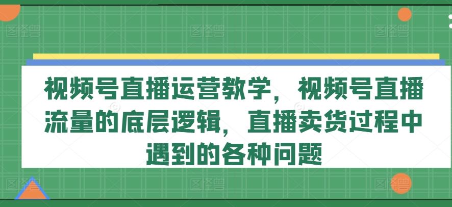 视频号直播运营教学，视频号直播流量的底层逻辑，直播卖货过程中遇到的各种问题-凌秋网创