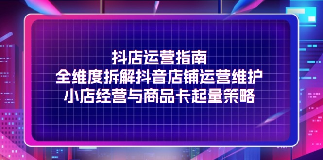 （11799期）抖店运营指南，全维度拆解抖音店铺运营维护，小店经营与商品卡起量策略-凌秋网创