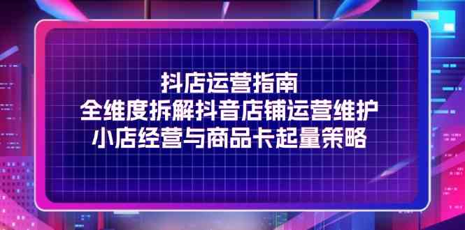 抖店运营指南，全维度拆解抖音店铺运营维护，小店经营与商品卡起量策略-凌秋网创