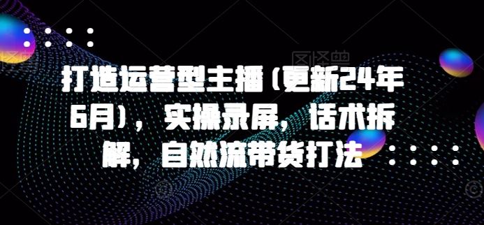 打造运营型主播(更新24年7月)，实操录屏，话术拆解，自然流带货打法-凌秋网创