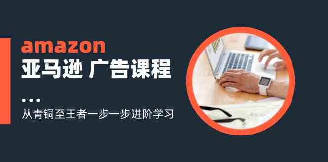 amazon亚马逊广告课程：从青铜至王者一步一步进阶学习（16节）-凌秋网创