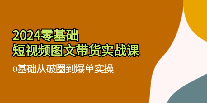（11878期）2024零基础·短视频图文带货实战课：0基础从破圈到爆单实操（35节课）-凌秋网创