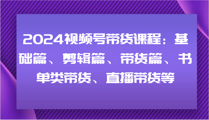 2024视频号带货课程：基础篇、剪辑篇、带货篇、书单类带货、直播带货等-凌秋网创