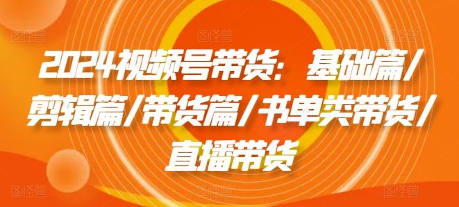 2024视频号带货：基础篇/剪辑篇/带货篇/书单类带货/直播带货-凌秋网创