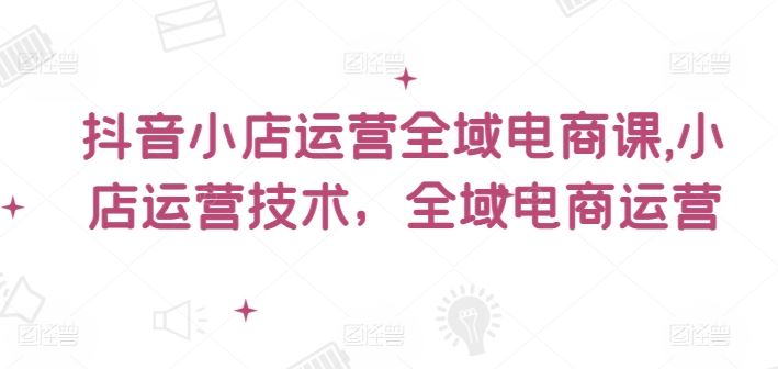 抖音小店运营全域电商课，​小店运营技术，全域电商运营-凌秋网创