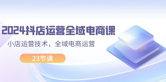 （11898期）2024抖店运营-全域电商课，小店运营技术，全域电商运营（23节课）-凌秋网创